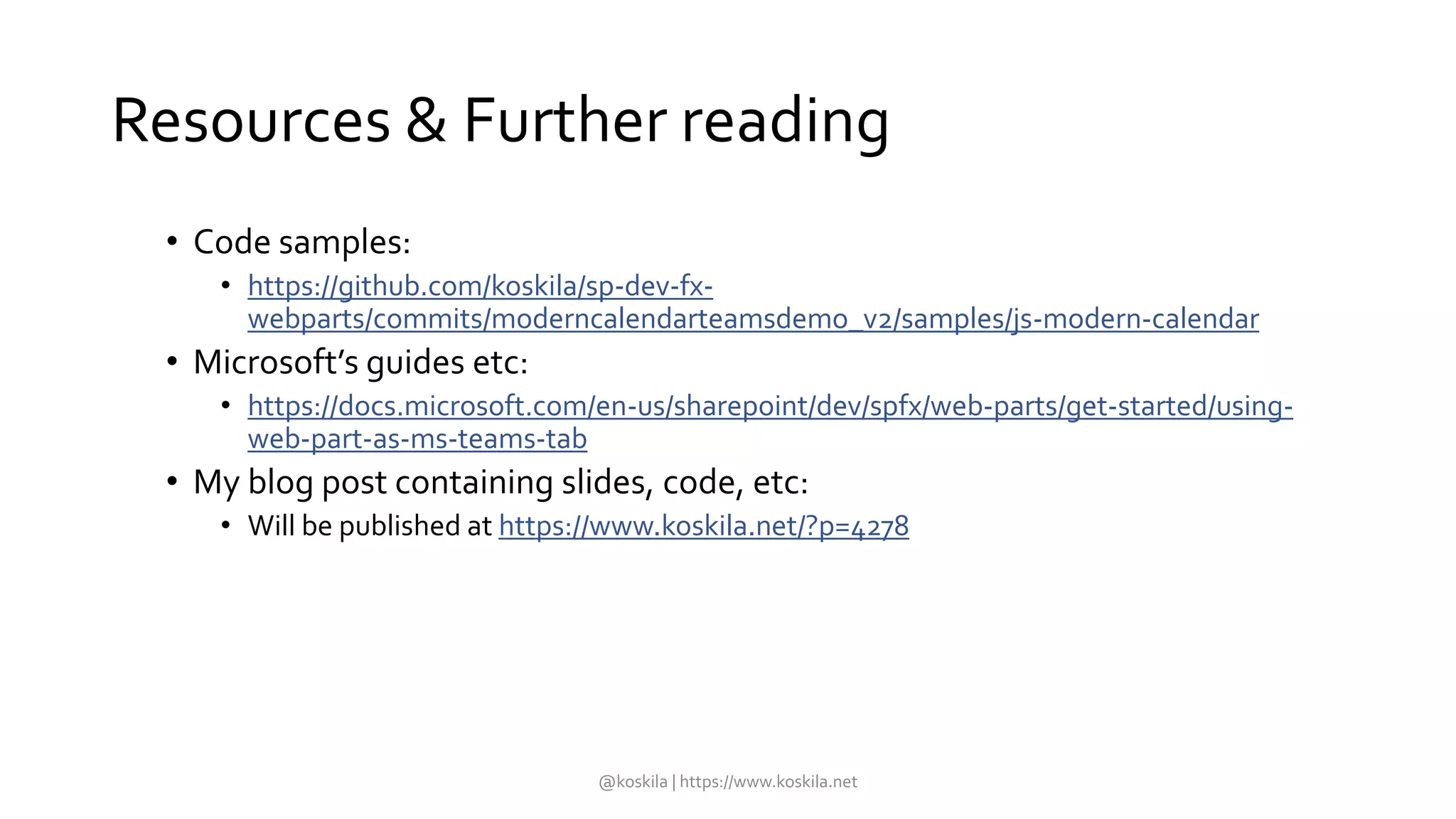 Resources & Further reading
• Code samples:
• https://github.com/koskila/sp-dev-fx-
webparts/commits/moderncalendarteamsdemo_v2/samples/js-modern-calendar
• Microsoft’s guides etc:
• https://docs.microsoft.com/en-us/sharepoint/dev/spfx/web-parts/get-started/using-
web-part-as-ms-teams-tab
• My blog post containing slides, code, etc:
• Will be published at https://www.koskila.net/?p=4278
@koskila | https://www.koskila.net
 