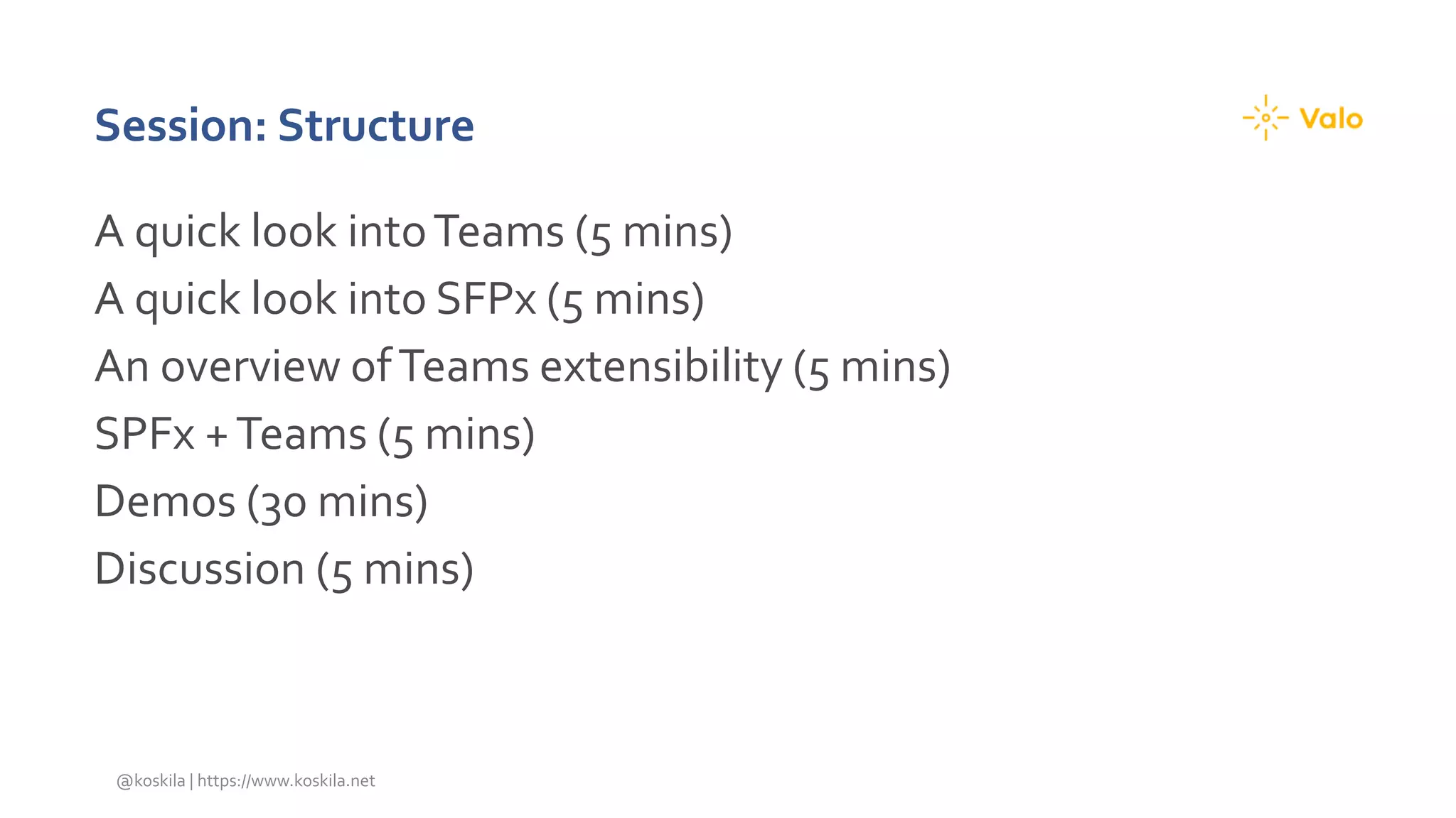 Session: Structure
A quick look intoTeams (5 mins)
A quick look into SFPx (5 mins)
An overview ofTeams extensibility (5 mins)
SPFx +Teams (5 mins)
Demos (30 mins)
Discussion (5 mins)
@koskila | https://www.koskila.net
 
