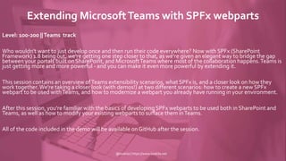 Extending MicrosoftTeams with SPFx webparts
Level: 100-200 ||Teams track
Who wouldn't want to just develop once and then run their code everywhere? Now with SPFx (SharePoint
Framework) 1.8 being out, we're getting one step closer to that, as we're given an elegant way to bridge the gap
between your portals built on SharePoint, and MicrosoftTeams where most of the collaboration happens.Teams is
just getting more and more powerful - and you can make it even more powerful by extending it.
This session contains an overview ofTeams extensibility scenarios, what SPFx is, and a closer look on how they
work together.We're taking a closer look (with demos!) at two different scenarios: how to create a new SPFx
webpart to be used withTeams, and how to modernize a webpart you already have running in your environment.
After this session, you're familiar with the basics of developing SPFx webparts to be used both in SharePoint and
Teams, as well as how to modify your existing webparts to surface them inTeams.
All of the code included in the demo will be available on GitHub after the session.
@koskila | https://www.koskila.net
 