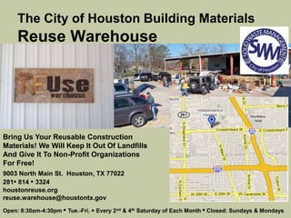 The City of Houston Building Materials
Reuse Warehouse
Bring Us Your Reusable Construction
Materials! We Will Keep It Out Of Landfills
And Give It To Non-Profit Organizations
For Free!
9003 North Main St. Houston, TX 77022
281• 814 • 3324
houstonreuse.org
reuse.warehouse@houstontx.gov
Open: 8:30am-4:30pm • Tue.-Fri. + Every 2nd & 4th Saturday of Each Month • Closed: Sundays & Mondays
 