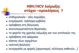 HBV/HCV λοίμωξη:
στόχοι –προκλήσεις ?
 επιδημιολογία - νέες λοιμώξεις
 ενημέρωση- πρόληψη-εμβόλια
 πρόσβαση στη διάγνωση
 αποτελεσματικότητα θεραπείας
 το φορτίο της χρονίας λοίμωξης και των επιπλοκών της
 πρόσβαση στα φάρμακα
 κόστος νέων σχημάτων
 πολιτική βούληση
 συνεργασία με φορείς (οργανισμοί, σύλλογος ασθενών…)
 