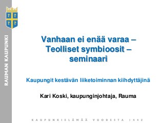 Vanhaan ei enää varaa –
Teolliset symbioosit –
seminaari
Kaupungit kestävän liiketoiminnan kiihdyttäjinä
Kari Koski, kaupunginjohtaja, Rauma
 