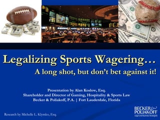 Legalizing Sports Wagering…
                    A long shot, but don’t bet against it!

                           Presentation by Alan Koslow, Esq.
             Shareholder and Director of Gaming, Hospitality & Sports Law
                  Becker & Poliakoff, P.A. | Fort Lauderdale, Florida


Research by Michelle L. Klymko, Esq.
 
