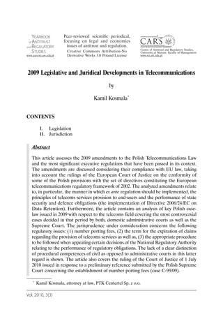 2009 Legislative and Juridical Developments in Telecommunications
                                              by

                                     Kamil Kosmala*


CONTENTS

        I. Legislation
        II. Jurisdiction

   Abstract
   This article assesses the 2009 amendments to the Polish Telecommunications Law
   and the most significant executive regulations that have been passed in its context.
   The amendments are discussed considering their compliance with EU law, taking
   into account the rulings of the European Court of Justice on the conformity of
   some of the Polish provisions with the set of directives constituting the European
   telecommunications regulatory framework of 2002. The analyzed amendments relate
   to, in particular, the manner in which ex ante regulation should be implemented, the
   principles of telecoms services provision to end-users and the performance of state
   security and defence obligations (the implementation of Directive 2006/24/EC on
   Data Retention). Furthermore, the article contains an analysis of key Polish case-
   law issued in 2009 with respect to the telecoms field covering the most controversial
   cases decided in that period by both, domestic administrative courts as well as the
   Supreme Court. The jurisprudence under consideration concerns the following
   regulatory issues: (1) number porting fees, (2) the term for the expiration of claims
   regarding the provision of telecoms services as well as, (3) the appropriate procedure
   to be followed when appealing certain decisions of the National Regulatory Authority
   relating to the performance of regulatory obligations. The lack of a clear distinction
   of procedural competences of civil as opposed to administrative courts in this latter
   regard is shown. The article also covers the ruling of the Court of Justice of 1 July
   2010 issued in response to a preliminary reference submitted by the Polish Supreme
   Court concerning the establishment of number porting fees (case C-99/09).

   *   Kamil Kosmala, attorney at law, PTK Centertel Sp. z o.o.

Vol. 2010, 3(3)
 