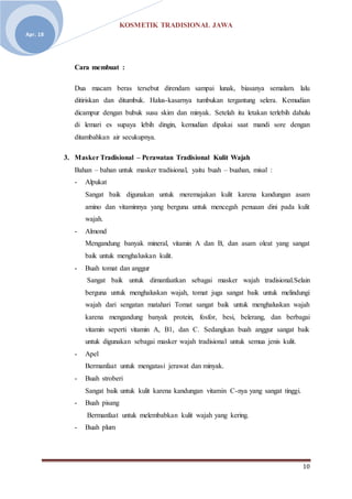 KOSMETIK TRADISIONAL JAWA
10
Apr. 18
Cara membuat :
Dua macam beras tersebut direndam sampai lunak, biasanya semalam. lalu
ditiriskan dan ditumbuk. Halus-kasarnya tumbukan tergantung selera. Kemudian
dicampur dengan bubuk susu skim dan minyak. Setelah itu letakan terlebih dahulu
di lemari es supaya lebih dingin, kemudian dipakai saat mandi sore dengan
ditambahkan air secukupnya.
3. Masker Tradisional – Perawatan Tradisional Kulit Wajah
Bahan – bahan untuk masker tradisional, yaitu buah – buahan, misal :
- Alpukat
Sangat baik digunakan untuk meremajakan kulit karena kandungan asam
amino dan vitaminnya yang berguna untuk mencegah penuaan dini pada kulit
wajah.
- Almond
Mengandung banyak mineral, vitamin A dan B, dan asam oleat yang sangat
baik untuk menghaluskan kulit.
- Buah tomat dan anggur
Sangat baik untuk dimanfaatkan sebagai masker wajah tradisional.Selain
berguna untuk menghaluskan wajah, tomat juga sangat baik untuk melindungi
wajah dari sengatan matahari Tomat sangat baik untuk menghaluskan wajah
karena mengandung banyak protein, fosfor, besi, belerang, dan berbagai
vitamin seperti vitamin A, B1, dan C. Sedangkan buah anggur sangat baik
untuk digunakan sebagai masker wajah tradisional untuk semua jenis kulit.
- Apel
Bermanfaat untuk mengatasi jerawat dan minyak.
- Buah stroberi
Sangat baik untuk kulit karena kandungan vitamin C-nya yang sangat tinggi.
- Buah pisang
Bermanfaat untuk melembabkan kulit wajah yang kering.
- Buah plum
 