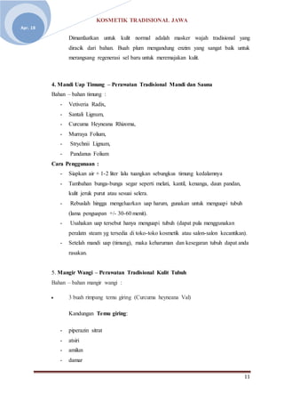 KOSMETIK TRADISIONAL JAWA
11
Apr. 18
Dimanfaatkan untuk kulit normal adalah masker wajah tradisional yang
diracik dari bahan. Buah plum mengandung enzim yang sangat baik untuk
merangsang regenerasi sel baru untuk meremajakan kulit.
4. Mandi Uap Timung – Perawatan Tradisional Mandi dan Sauna
Bahan – bahan timung :
- Vetiveria Radix,
- Santali Lignum,
- Curcuma Heyneana Rhizoma,
- Murraya Folium,
- Strychnii Lignum,
- Pandanus Folium
Cara Penggunaan :
- Siapkan air + 1-2 liter lalu tuangkan sebungkus timung kedalamnya
- Tambahan bunga-bunga segar seperti melati, kantil, kenanga, daun pandan,
kulit jeruk purut atau sesuai selera.
- Rebuslah hingga mengeluarkan uap harum, gunakan untuk menguapi tubuh
(lama penguapan +/- 30-60 menit).
- Usahakan uap tersebut hanya menguapi tubuh (dapat pula menggunakan
peralatn steam yg tersedia di toko-toko kosmetik atau salon-salon kecantikan).
- Setelah mandi uap (timung), maka keharuman dan kesegaran tubuh dapat anda
rasakan.
5. Mangir Wangi – Perawatan Tradisional Kulit Tubuh
Bahan – bahan mangir wangi :
 3 buah rimpang temu giring (Curcuma heyneana Val)
Kandungan Temu giring:
- piperazin sitrat
- atsiri
- amilun
- damar
 