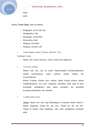 KOSMETIK TRADISIONAL JAWA
12
Apr. 18
- lemak
- tannin
Manfaat Temu Giring untuk Kecantikan:
- Mengangkat sel-sel kulit mati
- Menghaluskan kulit
- Mengangkat kotoran/daki
- Mencerahkan Kulit
- Mengatasi bau badan
- Mengatasi penyakit kulit
 3 buah rimpang kunyit (Curcuma domestica Val.)
Kandungan kunyit :
- minyak atsiri seperti turmerone, cineol, borneol dan zingiberene.
 1 jari kayu cendana
Minyak atsiri, hars, dan zat samak. Minyak:Santalol (seskuiterpenalkohol),
santalen (seskuiterpena), santen, santenon, santalal, santalon, dan
isovalerilaldehida
Khasiat Cendana: Khasiat kayu cendana adalah sebagai penurun demam
(Antipiretik),pereda rasa nyeri (analgesik), meredakan kolik angin dl perut
(karminatif), meningkatkan nafsu makan (stomakik), dan menambah
kecepatan pembentukan urin (diuretik).
 1 sendok makan beras
Vitamin, mineral, dan serat yang dikandungnya di antaranya adalah vitamin E,
thiamin, magnesium, vitamin B6, dan serat. Vitamin B1, B6, dan B12.
Vitamin B banyak sekali manfaatnya, yaitu untuk meningkatkan kekebalan
tubuh.
 