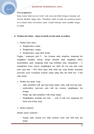 KOSMETIK TRADISIONAL JAWA
13
Apr. 18
Cara penggunaan:
Kupas semua bahan dan cuci bersih. Lalu, beras dan bubuk krangean dicampur jadi
satu lalu ditumbuk hingga halus. Tambahkan sedikit air putih, lalu gosokkan ramuan
itu ke seluruh tubuh saat sebelum mandi. Setelah beberapa waktu, mandilah dengan
air hangat
d. Manfaat dari bahan – bahan kosmetik tersebut untuk kecantikan
1. Manfaat Ratus dedes :
 Mengharumkan rambut
 Mengharumkan ruangan
 Mengharumkan organ tubuh Wanita
Fogging / pengasapan pada V Spa bertujuan untuk mengobati, mengurangi dan
menghindari keputihan, bekerja sebagai antiseptik untuk menghindari infeksi,
menyembuhkan gatal, mengurangi lendir yang berlebihan suatu, menyegarkan - V,
meningkatkan hasrat seksual, menghilangkan bau tubuh dan bau yang tidak sedap
pada organ intim ” SPA bukan hanya untuk tubuh saja, tetapi idealnya merupakan
perawatan secara keseluruhan termasuk bagian paling intim dari tubuh kita., V-Spa
salah satunya.
2. Manfaat dari mangir wangi
- untuk memelihara kulit agar tetap kuning langsat, halus, putih kesat dan segar.
- membersihkan noda-noda pada kulit dan terutama menghilangkan bau
keringat.
- Mangir juga dapat menjadikan kulit kuning langsat.
- Menghilangkan penebalan dan noda - noda di kulit serta mengurangi bau
badan yang kurang sedap
3. Masker tradisional
Manfaat masker tradisional :
- berguna untuk menutup pori untuk membuat wajah anda lebih halus dan
lembut.
 