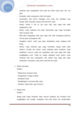 KOSMETIK TRADISIONAL JAWA
14
Apr. 18
- membantu anda menghaluskan kulit wajah dan badan seperti lutut, siku, dan
tumit.
- bermanfaat untuk menyegarkan kulit dari minyak.
- meremajakan kulit karena kandungan asam amino dan vitaminnya yang
berguna untuk mencegah penuaan dini pada kulit wajah.
- mineral, vitamin A dan B, dan asam oleat yang sangat baik untuk
menghaluskan kulit
- Masker wajah tradisional dari bahan buah-buahan juga sangat bermanfaat
untuk kesegaran kulit.
- Buah plum mengandung enzim yang sangat baik untuk merangsang regenerasi
sel baru untuk meremajakan kulit.
- Sedangkan masker wajah yang dapat dimanfaatkan untuk mengatasi kulit
kering
- Masker wajah tradisional juga sangat bermanfaat sebagai media untuk
relaksasi. Formula dari masker wajah tradisional dapat membantu wajah
merilekskan otot-otot wajah dan memberikan efek yang sangat baik untuk
menghilangkan stress. Selain itu, dengan melakukan terapi masker wajah
tradisional kulit akan mendapatkan efek lembab yang sangat baik untuk
memberikan kenyamanan yang alami pada kulit dan wajah.
4. Mandi uap timung
Manfaat :
- Melancarkan peredaran darah
- Mengeluarkan keringat berlebih
- Membakar lemak
- Menghilangkan bau badan tidak sedap
- Membuat wajah bersih, segar & berseri
5. Mangir putih
Manfaat :
Mangir putih sangat berkhasiat untuk merawat kehalusan dan kesehatan kulit,
menghilangkan bau keringat, menjadikan kulit putih bersih, dan membersihkan
 