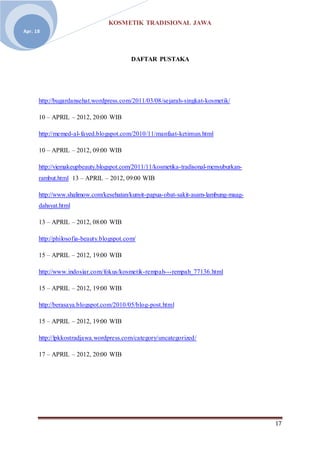 KOSMETIK TRADISIONAL JAWA
17
Apr. 18
DAFTAR PUSTAKA
http://bugardansehat.wordpress.com/2011/03/08/sejarah-singkat-kosmetik/
10 – APRIL – 2012, 20:00 WIB
http://memed-al-fayed.blogspot.com/2010/11/manfaat-ketimun.html
10 – APRIL – 2012, 09:00 WIB
http://viemakeupbeauty.blogspot.com/2011/11/kosmetika-tradisonal-menyuburkan-
rambut.html 13 – APRIL – 2012, 09:00 WIB
http://www.shalimow.com/kesehatan/kunyit-papua-obat-sakit-asam-lambung-maag-
dahsyat.html
13 – APRIL – 2012, 08:00 WIB
http://philosofia-beauty.blogspot.com/
15 – APRIL – 2012, 19:00 WIB
http://www.indosiar.com/fokus/kosmetik-rempah---rempah_77136.html
15 – APRIL – 2012, 19:00 WIB
http://berasaya.blogspot.com/2010/05/blog-post.html
15 – APRIL – 2012, 19:00 WIB
http://lpkkostradjawa.wordpress.com/category/uncategorized/
17 – APRIL – 2012, 20:00 WIB
 