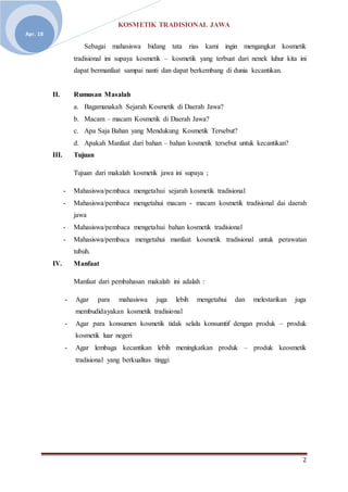 KOSMETIK TRADISIONAL JAWA
2
Apr. 18
Sebagai mahasiswa bidang tata rias kami ingin mengangkat kosmetik
tradisional ini supaya kosmetik – kosmetik yang terbuat dari nenek luhur kita ini
dapat bermanfaat sampai nanti dan dapat berkembang di dunia kecantikan.
II. Rumusan Masalah
a. Bagamanakah Sejarah Kosmetik di Daerah Jawa?
b. Macam – macam Kosmetik di Daerah Jawa?
c. Apa Saja Bahan yang Mendukung Kosmetik Tersebut?
d. Apakah Manfaat dari bahan – bahan kosmetik tersebut untuk kecantikan?
III. Tujuan
Tujuan dari makalah kosmetik jawa ini supaya ;
- Mahasiswa/pembaca mengetahui sejarah kosmetik tradisional
- Mahasiswa/pembaca mengetahui macam - macam kosmetik tradisional dai daerah
jawa
- Mahasiswa/pembaca mengetahui bahan kosmetik tradisional
- Mahasiswa/pembaca mengetahui manfaat kosmetik tradisional untuk perawatan
tubuh.
IV. Manfaat
Manfaat dari pembahasan makalah ini adalah :
- Agar para mahasiswa juga lebih mengetahui dan melestarikan juga
membudidayakan kosmetik tradisional
- Agar para konsumen kosmetik tidak selalu konsumtif dengan produk – produk
kosmetik luar negeri
- Agar lembaga kecantikan lebih meningkatkan produk – produk keosmetik
tradisional yang berkualitas tinggi
 