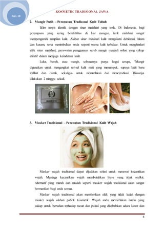 KOSMETIK TRADISIONAL JAWA
4
Apr. 18
2. Mangir Putih – Perawatan Tradisonal Kulit Tubuh
Iklim tropis identik dengan sinar matahari yang terik. Di Indonesia, bagi
perempuan yang sering beraktifitas di luar ruangan, terik matahari sangat
mempengaruhi tampilan kulit. Akibat sinar matahari kulit mengalami dehidrasi, hitam
dan kusam, serta menimbulkan noda seperti warna kulit terbakar. Untuk menghindari
efek sinar matahari, perawatan penggunaan scrub mangir menjadi solusi yang cukup
efektif dalam menjaga keindahan kulit.
Lulur, boreh, atau mangir, sebenarnya punya fungsi serupa, "Mangir
digunakan untuk mengangkat sel-sel kulit mati yang menumpuk, supaya kulit baru
terlihat dan cantik, sekaligus untuk memutihkan dan mencerahkan. Biasanya
dilakukan 2 minggu sekali.
3. Masker Tradisional – Perawatan Tradisional Kulit Wajah
Masker wajah tradisional dapat dijadikan solusi untuk merawat kecantikan
wajah. Menjaga kecantikan wajah membutuhkan biaya yang tidak sedikit.
Alternatif yang murah dan mudah seperti masker wajah tradisional akan sangat
bermanfaat bagi anda semua.
Masker wajah tradisional akan memberikan efek yang tidak kalah dengan
masker wajah olahan pabrik kosmetik. Wajah anda memerlukan nutrisi yang
cukup untuk bertahan terhadap racun dan polusi yang disebabkan udara kotor dan
 