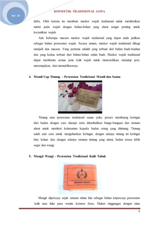 KOSMETIK TRADISIONAL JAWA
5
Apr. 18
debu. Oleh karena itu membuat masker wajah tradisional untuk memberikan
nutrisi pada wajah dengan bahan-bahan yang alami sangat penting untuk
kecantikan wajah.
Ada beberapa macam masker wajah tradisional yang dapat anda jadikan
sebagai bahan perawatan wajah. Secara umum, masker wajah tradisional dibagi
menjadi dua macam. Yang pertama adalah yang terbuat dari bahan buah-buahan
dan yang kedua terbuat dari bahan-bahan selain buah. Masker wajah tradisional
dapat membantu semua jenis kulit wajah untuk mencerahkan, menutup pori,
meremajakan, dan memutihkannya.
4. Mandi Uap Timung – Perawatan Tradisional Mandi dan Sauna
Timung atau perawatan tradisional sauna yaitu, proses membuang keringat
dari badan dengan cara diasapi serta ditambahkan bunga-bungaan dan ramuan
alami untuk memberi keharuman kepada badan orang yang ditimung. Timung
salah satu cara untuk mengeluarkan keringat, dengan adanya timung ini keringat
bisa keluar dan dengan adanya ramuan timung yang alami, badan terasa lebih
segar dan wangi.
5. Mangir Wangi – Perawatan Tradisional Kulit Tubuh
Mangir dipercaya sejak ratusan tahun lalu sebagai bahan terpercaya perawatan
kulit atau lulur para wanita keraton Jawa. Dalam singgungan dengan sinar
 