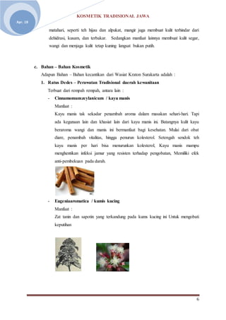 KOSMETIK TRADISIONAL JAWA
6
Apr. 18
matahari, seperti teh hijau dan alpukat, mangir juga membuat kulit terhindar dari
dehidrasi, kusam, dan terbakar. Sedangkan manfaat lainnya membuat kulit segar,
wangi dan menjaga kulit tetap kuning langsat bukan putih.
c. Bahan – Bahan Kosmetik
Adapun Bahan – Bahan kecantikan dari Wasiat Kraton Surakarta adalah :
1. Ratus Dedes – Perawatan Tradisional daerah kewanitaan
Terbuat dari rempah rempah, antara lain :
- Cinnamomumzeylanicum / kayu manis
Manfaat :
Kayu manis tak sekadar penambah aroma dalam masakan sehari-hari. Tapi
ada kegunaan lain dan khasiat lain dari kayu manis ini. Batangnya kulit kayu
beraroma wangi dan manis ini bermanfaat bagi kesehatan. Mulai dari obat
diare, penambah vitalitas, hingga penurun kolesterol. Setengah sendok teh
kayu manis per hari bisa menurunkan kolesterol, Kayu manis mampu
menghentikan infeksi jamur yang resisten terhadap pengobatan, Memiliki efek
anti-pembekuan pada darah.
- Eugeniaaromatica / kumis kucing
Manfaat :
Zat tanin dan sapotin yang terkandung pada kums kucing ini Untuk mengobati
keputihan
 