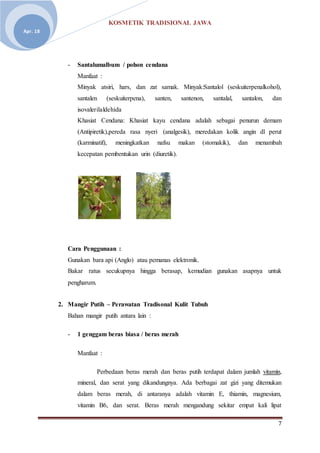 KOSMETIK TRADISIONAL JAWA
7
Apr. 18
- Santalumalbum / pohon cendana
Manfaat :
Minyak atsiri, hars, dan zat samak. Minyak:Santalol (seskuiterpenalkohol),
santalen (seskuiterpena), santen, santenon, santalal, santalon, dan
isovalerilaldehida
Khasiat Cendana: Khasiat kayu cendana adalah sebagai penurun demam
(Antipiretik),pereda rasa nyeri (analgesik), meredakan kolik angin dl perut
(karminatif), meningkatkan nafsu makan (stomakik), dan menambah
kecepatan pembentukan urin (diuretik).
Cara Penggunaan :
Gunakan bara api (Anglo) atau pemanas elektronik.
Bakar ratus secukupnya hingga berasap, kemudian gunakan asapnya untuk
pengharum.
2. Mangir Putih – Perawatan Tradisonal Kulit Tubuh
Bahan mangir putih antara lain :
- 1 genggam beras biasa / beras merah
Manfaat :
Perbedaan beras merah dan beras putih terdapat dalam jumlah vitamin,
mineral, dan serat yang dikandungnya. Ada berbagai zat gizi yang ditemukan
dalam beras merah, di antaranya adalah vitamin E, thiamin, magnesium,
vitamin B6, dan serat. Beras merah mengandung sekitar empat kali lipat
 