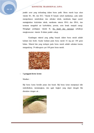 KOSMETIK TRADISIONAL JAWA
8
Apr. 18
jumlah serat yang terkandung dalam beras putih. Beras merah kaya akan
vitamin B1, B6, dan B12. Vitamin B banyak sekali manfaatnya, yaitu untuk
memperlancar metabolisme dan sirkulasi tubuh, membantu fungsi syaraf,
meningkatkan kekebalan tubuh, membantu sintesis RNA dan DNA, dan
terutama mengubah zat karbohidrat, protein, serta lemak menjadi energi.
Mengingat pentingnya vitamin B, ibu hamil dan menyusui sebaiknya
mengkonsumsi vitamin B dalam jumlah cukup.
Kandungan mineral yang paling banyak dalam beras merah adalah
kalsium dan fosfor. Kadar kalsium pada beras merah 16 mg per 100 gram
bahan. Mineral lain yang terdapat pada beras merah adalah selenium karena
mengandung 39 mikrogram per 100 gram beras merah.
- 1 genggam beras ketan
Manfaat :
Biji beras ketan bersifat panas dan basah. Biji beras ketan mempunyai sifat
melembutkan, mematangkan, dan agak lengket yang dapat dicegah bila
direndam dengan air. .
 