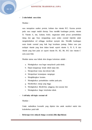 KOSMETIK TRADISIONAL JAWA
9
Apr. 18
- 2 sdm bubuk susu skim
Manfaat :
susu merupakan sumber protein, kalsium dan vitamin B12. Karena protein
pada susu sangat mudah diserap. Susu memiliki kandungan protein, vitamin
D, Vitamin A, zinc, kalsium, fosfor, magnesium untuk proses pertumbuhan
tulang dan gigi. Susu mengandung asam amino esensial triptofan untuk
mengistirahatkan sel sehingga membuat nyenyak tidu. Memiliki kandungan
asam lemak esensial yang baik bagi kesehatan jantung. Dalam susu pun
terdapat vitamin yang larut dalam lemak seperti vitamin A, D, E, K dan
vitamin yang larut pada air seperti vitamin B1, B2, B6, B12 dan vitamin C
serta asam folat.
Manfaat utama susu bubuk skim dengan kolostrum adalah :
a. Meningkatkan rasa bugar menyeluruh pada tubuh.
b. Dapat mengurangi lemak tubuh tanpa diet.
c. Memperrkuat tonus dan tekstur kulit.
d. Memperkuat kemampuan mengingat.
e. Menghilangkan kerutan.
f. Meningkatkan pertumbuhan rambut pada pria.
g. Memberikan energi yang tinggi.
h. Meningkatkan fleksibilitas pinggang dan suasana hati.
i. Meningkatkan fungsi kekebalan tubuh.
- 1 sdt baby oil/virgin coconut oil
Manfaat :
Untuk meluruhkan kosmetik yang dipakai dan untuk memberi nutrisi dan
kelembaban pada kulit
- Beberapa tetes minyak bunga esensial, (bila diperlukan)
 