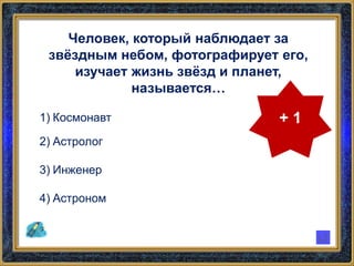 Человек, который наблюдает за
звёздным небом, фотографирует его,
изучает жизнь звёзд и планет,
называется…
1) Космонавт
2) Астролог
3) Инженер
4) Астроном
+ 1
 