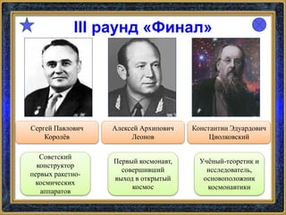III раунд «Финал»
Сергей Павлович
Королёв
Константин Эдуардович
Циолковский
Алексей Архипович
Леонов
Советский
конструктор
первых ракетно-
космических
аппаратов
Первый космонавт,
совершивший
выход в открытый
космос
Учёный-теоретик и
исследователь,
основоположник
космонавтики
 
