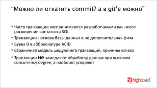 “Можно ли откатить commit? а в git’е можно”
• Часто	
  транзакции	
  воспринимаются	
  разработчиками	
  как	
  некое	
  
расширение	
  синтаксиса	
  SQL
• Транзакции	
  -­‐	
  основа	
  базы	
  данных	
  а	
  не	
  дополнительная	
  фича
• Буква	
  D	
  в	
  аббревиатуре	
  ACID
• Страничная	
  модель	
  шедуллинга	
  транзакций,	
  причины	
  успеха
• Транзакции	
  не	
  замедляют	
  обработку	
  данных	
  при	
  высоком	
  
concurrency	
  degree,	
  а	
  наоборот	
  ускоряют	
  

 