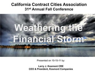 California Contract Cities Association
      31st Annual Fall Conference




Weathering the
Financial Storm

              Presented on 10-15-11 by:

               Larry J. Kosmont CRE
        CEO & President, Kosmont Companies
 
