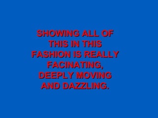 SHOWING ALL OF THIS IN THIS FASHION IS REALLY FACINATING, DEEPLY MOVING AND DAZZLING. 