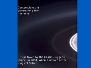 Héla aquí, pues: Contemplate this picture for a few moments. It was taken by the Cassini-Juygens probe, in 2004, when it arrived at the rings of Saturn. 