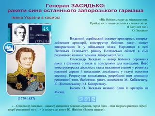 Видатний український інженер-артилерист, генерал-
лейтенант артилерії, конструктор бойових ракет, піонер
використання їх у військових цілях. Народився в селі
Лютенька Гадяцького району Полтавської області в сім'ї
родовитого козака (гармаша Запорозької Січі).
Олександр Засядько – автор бойових порохових
ракет і пускових станків із пристроями для наведення. Його
конструкторська діяльність стала важливим етапом у розвитку
ракетної справи й подальших досліджень у галузі освоєння
космосу. Розрахунки винахідника, розроблені ним принципи
реактивної тяги, балістики, ракет, допомогли М. Кибальчичу,
К. Ціолковському, Ю. Кондратюку.
Іменем О. Засядька названо один із кратерів на
Місяці.
(1779-1837)
«…Олександр Засядько – кавалер найвищих бойових орденів, герой битв – став творцем ракетної зброї і
теорії реактивної тяги…» (з епілогу до книги Ю. Нікітіна «Золота шпага»).
«Від бойових ракет до міжпланетних.
Прийде час – люди оселяться в інших світах.
Я бачу цей час »
О. Засядько
Імена України в космосі
 