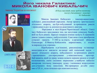 Микола Іванович Кибальчич – інженер-винахідник,
публіцист, революційний народник. Автор проекту оригінального
літального апарата, що був побудований за принципом ракети
і приводився в рух за допомогою реактивного двигуна.
Народився в місті Коропі Чернігівської області. Свого
часу Кибальчич прославився тим, що виготовив унікальну бомбу,
якій не було рівних. Царські генерали пізніше назвуть її справжнім
дивом і новим словом у вибухотехніці. Саме вона стала прообразом
сучасної гранати. У 1881 р. за участь в організації вбивства
Олександра II Миколу Кибальчича заарештовано, а згодом
за вироком суду страчено.
Перебуваючи в ув’язненні, революціонер та інженер-
винахідник встиг викласти на папері свій геніальний задум –
проект літального апарата, побудованого за принципом ракети
і призначеного для пересування у міжпланетному просторі.
Цей винахід, який по праву можна назвати першим кроком в історії
космонавтики, своїм сміливим зверненням у майбутнє набагато
випередив тогочасну інженерну думку і залишився незрозумілим
для сучасного йому покоління. Він привернув до себе увагу
вже в XX ст., коли почалася ера освоєння космосу.
(1853-1881)
«Я буду щасливий, якщо зроблю величезну
послугу Батьківщині і людству»
М. Кибальчич
Імена України в космосі
 