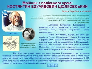Костянтин Едуардович Ціолковський –
учений-теоретик та винахідник у галузі авіації та
динаміки ракет, творець теоретичних основ
космонавтики.
Батько Костянтина, Едуард Гнатович (до
переїзду в Росію – Цвільківський) – із села Коростятина
з українського Полісся на Рівненщині. Їхній рід, як
наголошував у своїй автобіографії сам К. Ціолковський,
походить від славного козацького роду Северина
Наливайка. Брат видатного теоретика космонавтики
іноді так і підписувався: Ціолковський-Наливайко.
(1857-1935)
Креслення першого
космічного корабля
Ціолковського, 1883 р.
Ще 1896 року учений вивів так звану формулу Ціолковського, що встановила
залежність між швидкістю ракети в будь-який момент, швидкістю витікання газів із сопла, масою
ракети та палива. А у книзі «Дослідження світових просторів реактивними приладами» (1903)
довів, що у космос неможливо вийти за допомогою аеростата чи артилерійського снаряда: єдиним
здатним до космічного польоту апаратом є ракета.
«Людство не залишиться вічно на Землі, але в погоні за
світлом і простором спочатку несміливо проникне за межі атмосфери,
а потім завоює собі весь навколосонячний простір»
К. Ціолковський
Імена України в космосі
 