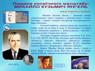 Михайло Кузьмич Янгель – видатний учений,
основоположник нового напрямку в ракетній науці і техніці.
Засновник і перший головний конструктор Конструкторського
бюро «Південне».
Етнічний українець, нащадок примусово виселених до
Сибіру селян, він не забув ні мови, ні Батьківщини і за першої
нагоди повернувся працювати у Дніпропетровськ, і пов’язав з
Україною останні 17 років свого життя.
Очолював створення ракетних комплексів Р-12, Р-14,
Р-16, Р-36, МР-УР 100, Р-36м, космічних ракет-носіїв «Космос»,
«Космос-2», «Циклон», «Циклон-2», «Циклон-3», «Дніпро»,
посадкового модуля місячного корабля Н1-Л3, космічних
апаратів «Космос», «Інтеркосмос», «Метеор», «Цілина».
Іменем Михайла Янгеля названо школи і вулиці в
Києві, Дніпрі та інших містах. Його ім'я носять пік на Памірі,
кратер на Місяці, державне конструкторське бюро «Південне».
(1911-1971)
Імена України в космосі
 