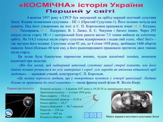 Початок польоту — 4 жовтня 1957 року о 19:28:34 за гринвіцьким часом
Закінчення польоту — 4 січня 1958 року
Маса апарату — 83,6 кг
Максимальний діаметр — 0,58 м
Нахил орбіти — 65,1°
Період обертання — 96,7 хвилини
Перигей — 228 км
Апогей — 947 км
Кількість обертів — 1440
4 жовтня 1957 року в СРСР був запущений на орбіту перший штучний супутник 
Землі. Кодове позначення супутника – ПС-1 (Простий Супутник-1). Його позивні почула вся 
планета. Над його створенням на чолі зі С. П. Корольовим працювали вчені М. В. Келдиш, 
М. К. Тихонравов, М. С. Лідоренко,  В.  І.  Лапко,  Б.  С.  Чекунов  і  багато  інших.  Через  295 
секунд після старту ПС-1 і центральний блок ракети вагою 7,5 тонни вийшли на еліптичну 
орбіту. На 314,5 секунді після старту супутник відокремився і подав свій голос. «Біп! Біп!» – 
так звучали його позивні. Супутник літав 92 дні, до 4 січня 1958 року, зробивши 1440 обертів 
навколо Землі (близько 60 млн км), а його радіопередавачі працювали протягом двох тижнів 
після старту.
 Ця  подія  була  блискучою  перемогою  вчених,  чудом  космічної  техніки,  початком 
космічної ери людства.
  «Він був малий, цей найперший штучний супутник нашої старої планети, але його
дзвінкі позивні рознеслися по усіх материках і серед усіх народів як втілення відважної мрії
людства» — зауважив учений, конструктор С. П. Корольов.
«Це велика перемога людини, що є поворотним пунктом у історії цивілізації. Людина
більше не прикована до своєї планети» — писав французький фізик Ф. Жоліо-Кюрі.
Макет першого штучного супутника Землі
Параметри польоту:
 
