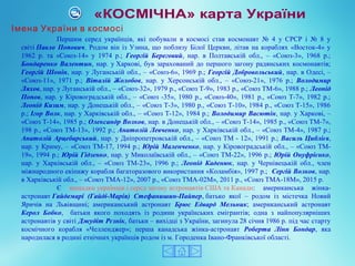 Першим серед українців, які побували в космосі став космонавт № 4 у СРСР і № 8 у
світі Павло Попович. Родом він із Узина, що поблизу Білої Церкви, літав на кораблях «Восток-4» у
1962 р. та «Союз-14» у 1974 р.; Георгій Береговий, нар. в Полтавській обл., – «Союз-3», 1968 р.;
Бондаренко Валентин, нар. у Харкові, був зарахований до першого загону радянських космонавтів;
Георгій Шонін, нар. у Луганській обл., – «Союз-6», 1969 р.; Георгій Добровольський, нар. в Одесі, –
«Союз-11», 1971 р.; Віталій Жолобов, нар. у Херсонській обл., – «Союз-21», 1976 р.; Володимир
Ляхов, нар. у Луганській обл., – «Союз-32», 1979 р., «Союз Т-9», 1983 р., «Союз ТМ-6», 1988 р.; Леонід
Попов, нар. у Кіровоградській обл., – «Союз -35», 1980 р., «Союз-40», 1981 р., «Союз Т-7», 1982 р.;
Леонід Кизим, нар. у Донецькій обл., – «Союз Т-3», 1980 р., «Союз Т-10», 1984 р., «Союз Т-15», 1986
р.; Ігор Волк, нар. у Харківській обл., – «Союз Т-12», 1984 р.; Володимир Васютін, нар. у Харкові, –
«Союз Т-14», 1985 р.; Олександр Волков, нар. в Донецькій обл., – «Союз Т-14», 1985 р., «Союз ТМ-7»,
198 р., «Союз ТМ-13», 1992 р.; Анатолій Левченко, нар. у Харківській обл., – «Союз ТМ-4», 1987 р.;
Анатолій Арцебарський, нар. у Дніпропетровській обл., – «Союз ТМ - 12», 1991 р.; Василь Циблієв,
нар. у Криму, – «Союз ТМ-17, 1994 р.; Юрій Маленченко, нар. у Кіровоградській обл., – «Союз ТМ-
19», 1994 р.; Юрій Гідзенко, нар. у Миколаївській обл., – «Союз ТМ-22», 1996 р.; Юрій Онуфрієнко,
нар. у Харківській обл., – «Союз ТМ-23», 1996 р.; Леонід Каденюк, нар. у Чернівецькій обл., член
міжнародного екіпажу корабля багаторазового використання «Коламбія», 1997 р.; Сергій Волков, нар.
в Харківській обл., – «Союз ТМА-12», 2007 р., «Союз ТМА-02М», 2011 р., «Союз TMA-18M», 2015 р.
Є нащадки українців і серед загону астронавтів США та Канади: американська жінка-
астронавт Гайдемарі (Гайді-Марія) Стефанишин-Пайпер, батько якої – родом із містечка Новий
Яричів на Львівщині; американський астронавт Брюс Едвард Мельник; американський астронавт
Керол Бобко, батьки якого походять із родини українських емігрантів; одна з найпопулярніших
астронавтів у світі Джудіт Рєзнік, батьки – вихідці з України, загинула 28 січня 1986 р. під час старту
космічного корабля «Челленджер»; перша канадська жінка-астронавт Роберта Лінн Бондар, яка
народилася в родині етнічних українців родом із м. Городенка Івано-Франківської області.
Імена України в космосі
 