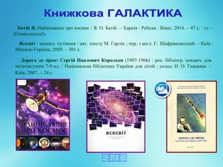 Батій Я. Найцікавіше про космос / Я. О. Батій. – Харків : Pelican : Віват, 2014. – 47 с. : іл. –
(Енциклопедії).
Всесвіт : енцикл. путівник / авт. тексту М. Гарлік ; пер. з англ. С. Шафрановський. – Київ :
Махаон-Україна, 2009. – 301 с.
Дорога до зірок: Сергій Павлович Корольов (1907-1966) : рек. бібліогр. покажч. для
читачів-учнів 7-9 кл. / Національна бібліотека України для дітей ; уклад. Н. О. Гажаман. –
Київ, 2007. – 24 с.
 