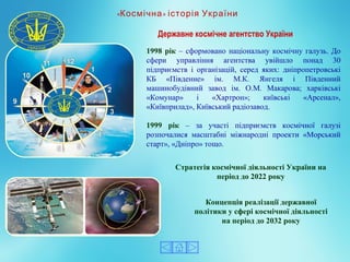1998 рік – сформовано національну космічну галузь. До 
сфери  управління  агентства  увійшло  понад  30 
підприємств  і  організацій,  серед  яких:  дніпропетровські 
КБ  «Південне»  ім.  М.К.  Янгеля  і  Південний 
машинобудівний  завод  ім.  О.М.  Макарова;  харківські 
«Комунар»  і  «Хартрон»;  київські  «Арсенал», 
«Київприлад», Київський радіозавод.
1999 рік  –  за  участі  підприємств  космічної  галузі 
розпочалися  масштабні  міжнародні  проекти  «Морський 
старт», «Дніпро» тощо. 
« »Космічна історія України
Стратегія космічної діяльності України на
період до 2022 року
Державне космічне агентство України
Концепція реалізації державної
політики у сфері космічної діяльності
на період до 2032 року
 