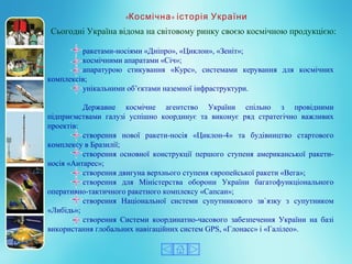 ракетами-носіями «Дніпро», «Циклон», «Зеніт»;
космічними апаратами «Січ»;
апаратурою  стикування  «Курс»,  системами  керування  для  космічних 
комплексів;
унікальними об’єктами наземної інфраструктури.
Державне  космічне  агентство  України  спільно  з  провідними 
підприємствами  галузі  успішно  координує  та  виконує  ряд  стратегічно  важливих 
проектів:
створення  нової  ракети-носія  «Циклон-4»  та  будівництво  стартового 
комплексу в Бразилії;
створення  основної  конструкції  першого  ступеня  американської  ракети-
носія «Антарес»;
створення двигуна верхнього ступеня європейської ракети «Вега»;
створення  для  Міністерства  оборони  України  багатофункціонального 
оперативно-тактичного ракетного комплексу «Сапсан»;
створення  Національної  системи  супутникового  зв`язку  з  супутником 
«Либідь»;
створення  Системи  координатно-часового  забезпечення  України  на  базі 
використання глобальних навігаційних систем GPS, «Глонасс» і «Галілео». 
Сьогодні Україна відома на світовому ринку своєю космічною продукцією:
« »Космічна історія України
 