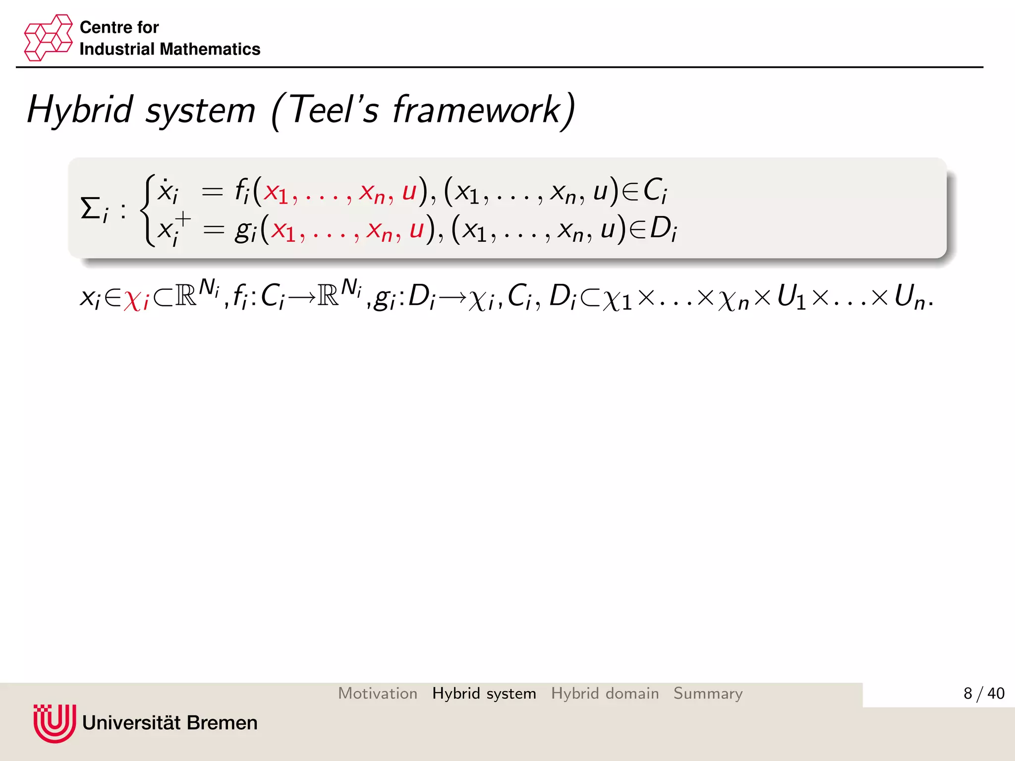 Centre for
Industrial Mathematics
Hybrid system (Teel’s framework)
Σi :
˙xi = fi (x1, . . . , xn, u), (x1, . . . , xn, u)∈Ci
x+
i = gi (x1, . . . , xn, u), (x1, . . . , xn, u)∈Di
xi ∈χi ⊂RNi ,fi :Ci →RNi ,gi :Di →χi ,Ci , Di ⊂χ1×. . .×χn×U1×. . .×Un.
8 / 40Motivation Hybrid system Hybrid domain Summary
 