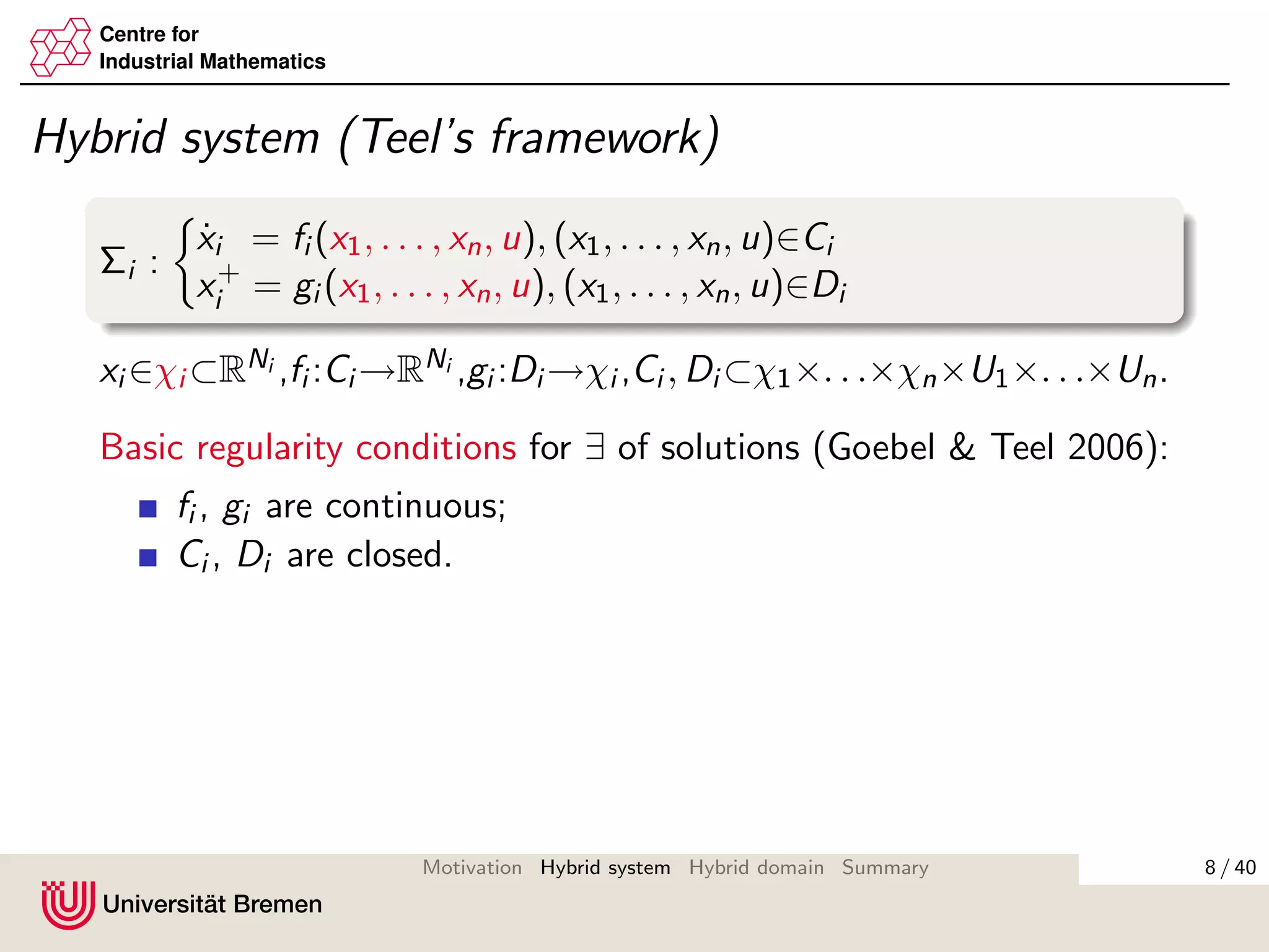 Centre for
Industrial Mathematics
Hybrid system (Teel’s framework)
Σi :
˙xi = fi (x1, . . . , xn, u), (x1, . . . , xn, u)∈Ci
x+
i = gi (x1, . . . , xn, u), (x1, . . . , xn, u)∈Di
xi ∈χi ⊂RNi ,fi :Ci →RNi ,gi :Di →χi ,Ci , Di ⊂χ1×. . .×χn×U1×. . .×Un.
Basic regularity conditions for ∃ of solutions (Goebel & Teel 2006):
fi , gi are continuous;
Ci , Di are closed.
8 / 40Motivation Hybrid system Hybrid domain Summary
 