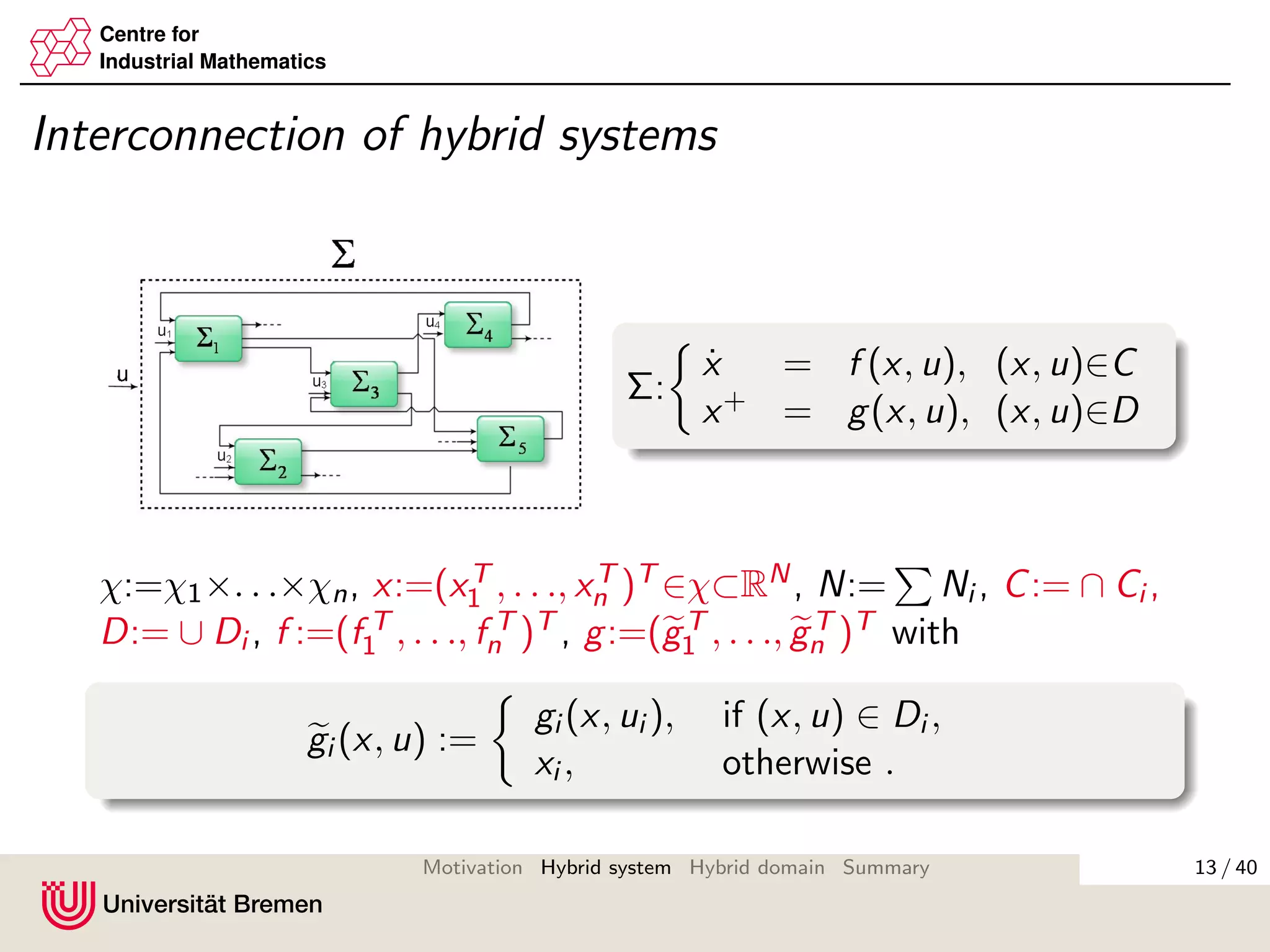 Centre for
Industrial Mathematics
Interconnection of hybrid systems
Σ:
˙x = f (x, u), (x, u)∈C
x+ = g(x, u), (x, u)∈D
χ:=χ1×. . .×χn, x:=(xT
1 , . . ., xT
n )T ∈χ⊂RN, N:= Ni , C:= ∩ Ci ,
D:= ∪ Di , f :=(f T
1 , . . ., f T
n )T , g:=(gT
1 , . . ., gT
n )T with
gi (x, u) :=
gi (x, ui ), if (x, u) ∈ Di ,
xi , otherwise .
13 / 40Motivation Hybrid system Hybrid domain Summary
 