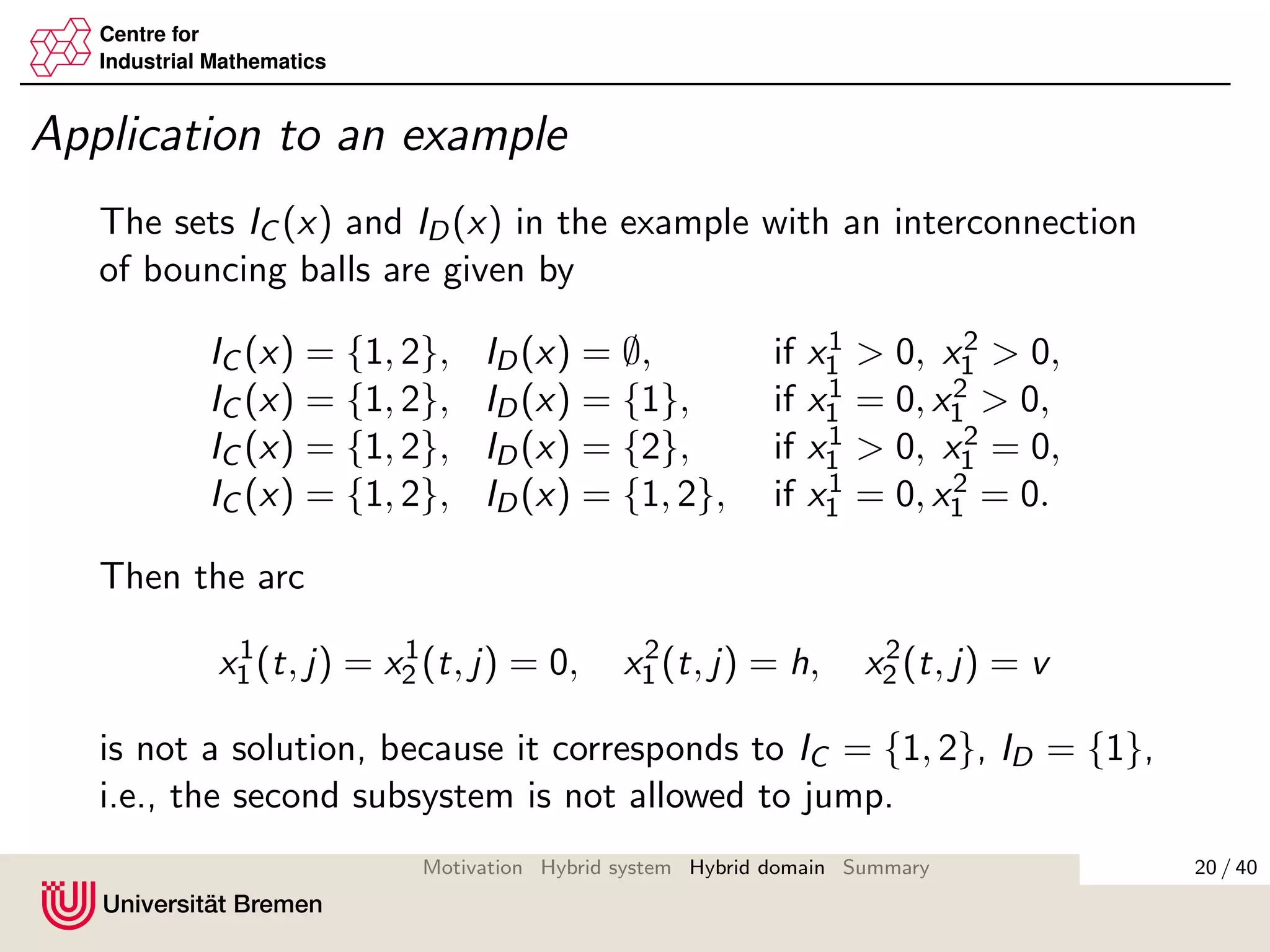 Centre for
Industrial Mathematics
Application to an example
The sets IC (x) and ID(x) in the example with an interconnection
of bouncing balls are given by
IC (x) = {1, 2}, ID(x) = ∅, if x1
1 > 0, x2
1 > 0,
IC (x) = {1, 2}, ID(x) = {1}, if x1
1 = 0, x2
1 > 0,
IC (x) = {1, 2}, ID(x) = {2}, if x1
1 > 0, x2
1 = 0,
IC (x) = {1, 2}, ID(x) = {1, 2}, if x1
1 = 0, x2
1 = 0.
Then the arc
x1
1 (t, j) = x1
2 (t, j) = 0, x2
1 (t, j) = h, x2
2 (t, j) = v
is not a solution, because it corresponds to IC = {1, 2}, ID = {1},
i.e., the second subsystem is not allowed to jump.
20 / 40Motivation Hybrid system Hybrid domain Summary
 