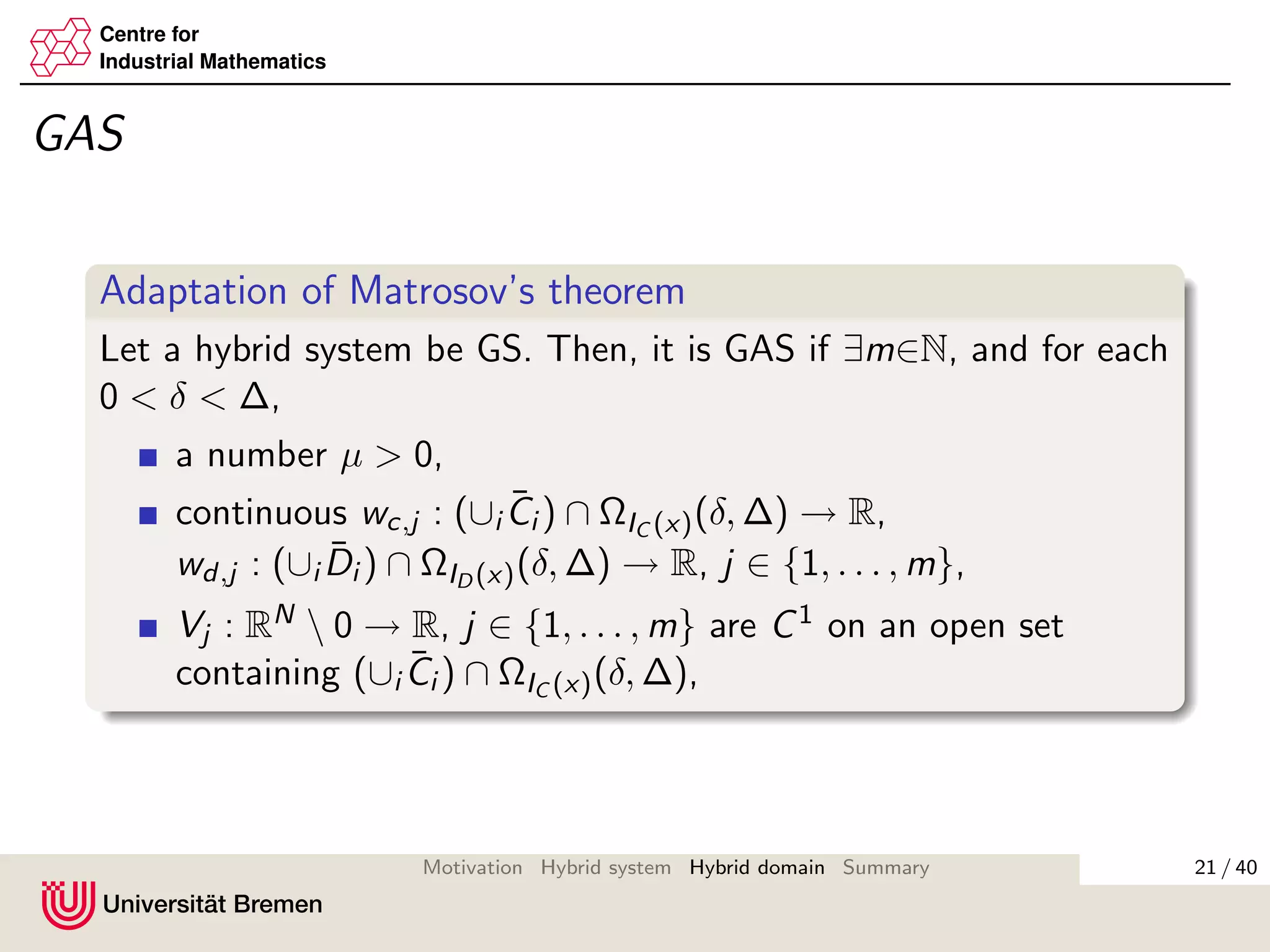 Centre for
Industrial Mathematics
GAS
Adaptation of Matrosov’s theorem
Let a hybrid system be GS. Then, it is GAS if ∃m∈N, and for each
0 < δ < ∆,
a number µ > 0,
continuous wc,j : (∪i
¯Ci ) ∩ ΩIC (x)(δ, ∆) → R,
wd,j : (∪i
¯Di ) ∩ ΩID (x)(δ, ∆) → R, j ∈ {1, . . . , m},
Vj : RN  0 → R, j ∈ {1, . . . , m} are C1 on an open set
containing (∪i
¯Ci ) ∩ ΩIC (x)(δ, ∆),
21 / 40Motivation Hybrid system Hybrid domain Summary
 