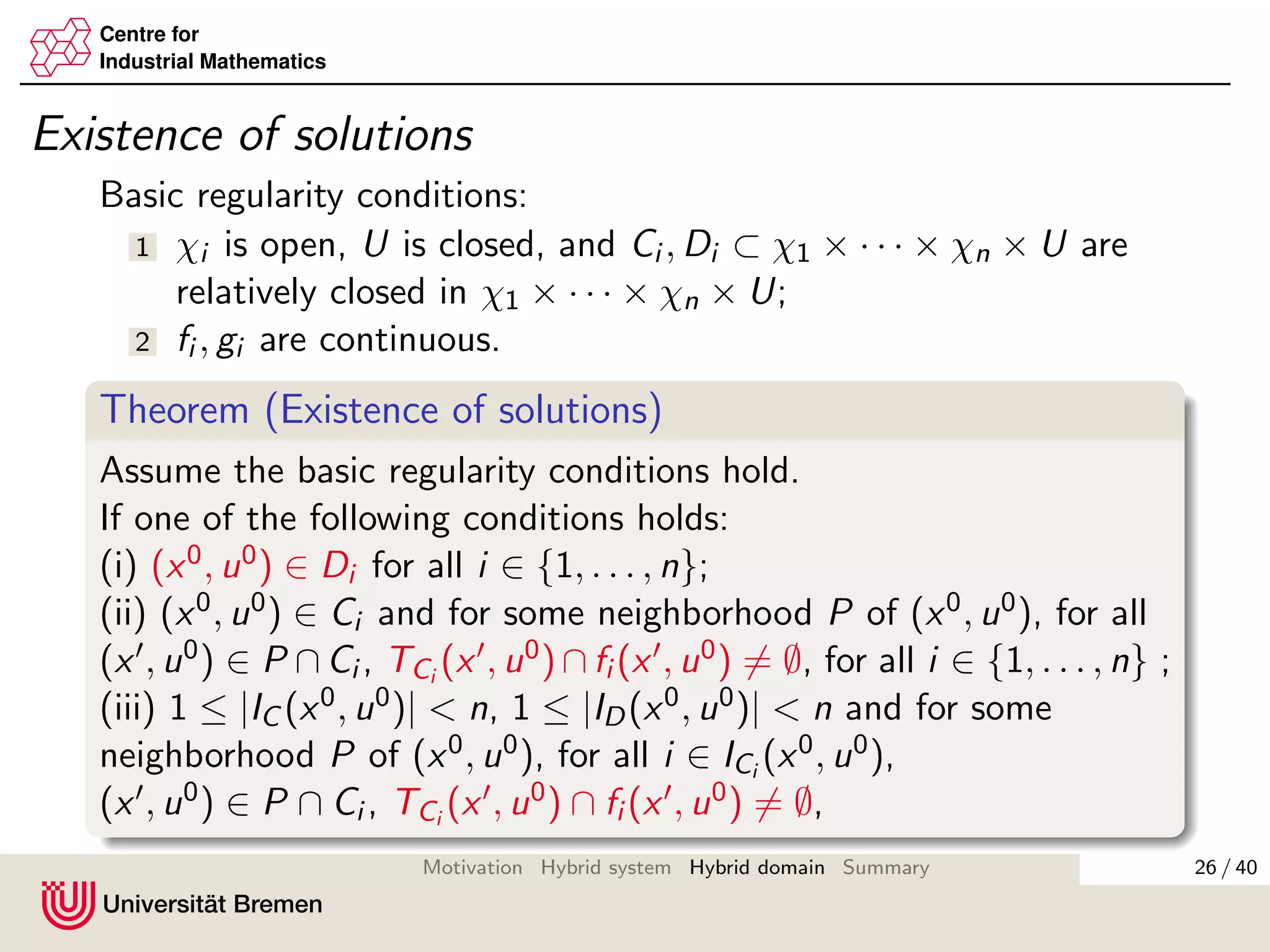 Centre for
Industrial Mathematics
Existence of solutions
Basic regularity conditions:
1 χi is open, U is closed, and Ci , Di ⊂ χ1 × · · · × χn × U are
relatively closed in χ1 × · · · × χn × U;
2 fi , gi are continuous.
Theorem (Existence of solutions)
Assume the basic regularity conditions hold.
If one of the following conditions holds:
(i) (x0, u0) ∈ Di for all i ∈ {1, . . . , n};
(ii) (x0, u0) ∈ Ci and for some neighborhood P of (x0, u0), for all
(x , u0) ∈ P ∩ Ci , TCi
(x , u0) ∩ fi (x , u0) = ∅, for all i ∈ {1, . . . , n} ;
(iii) 1 ≤ |IC (x0, u0)| < n, 1 ≤ |ID(x0, u0)| < n and for some
neighborhood P of (x0, u0), for all i ∈ ICi
(x0, u0),
(x , u0) ∈ P ∩ Ci , TCi
(x , u0) ∩ fi (x , u0) = ∅,
26 / 40Motivation Hybrid system Hybrid domain Summary
 