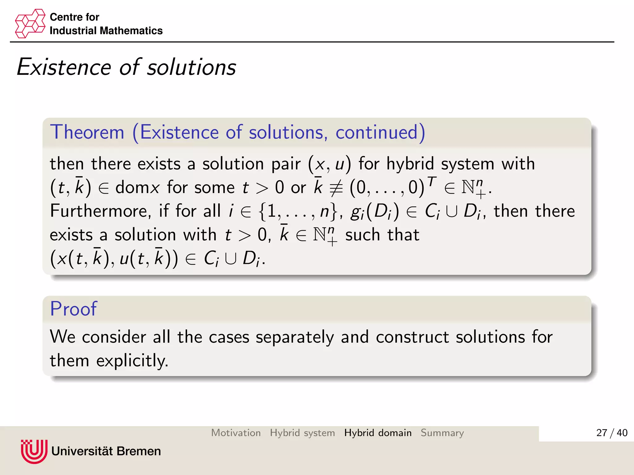 Centre for
Industrial Mathematics
Existence of solutions
Theorem (Existence of solutions, continued)
then there exists a solution pair (x, u) for hybrid system with
(t, ¯k) ∈ domx for some t > 0 or ¯k ≡ (0, . . . , 0)T ∈ Nn
+.
Furthermore, if for all i ∈ {1, . . . , n}, gi (Di ) ∈ Ci ∪ Di , then there
exists a solution with t > 0, ¯k ∈ Nn
+ such that
(x(t, ¯k), u(t, ¯k)) ∈ Ci ∪ Di .
Proof
We consider all the cases separately and construct solutions for
them explicitly.
27 / 40Motivation Hybrid system Hybrid domain Summary
 