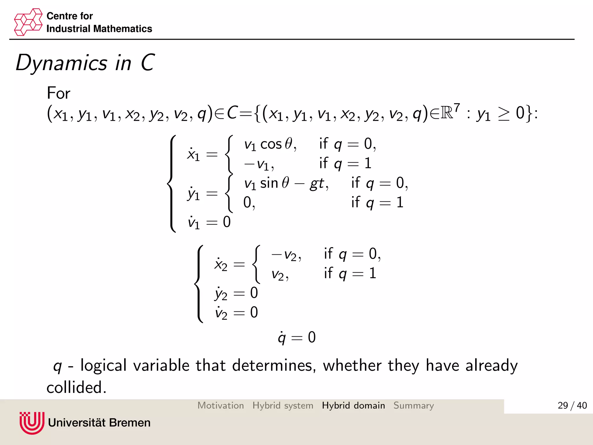 Centre for
Industrial Mathematics
Dynamics in C
For
(x1, y1, v1, x2, y2, v2, q)∈C={(x1, y1, v1, x2, y2, v2, q)∈R7 : y1 ≥ 0}:



˙x1 =
v1 cos θ, if q = 0,
−v1, if q = 1
˙y1 =
v1 sin θ − gt, if q = 0,
0, if q = 1
˙v1 = 0



˙x2 =
−v2, if q = 0,
v2, if q = 1
˙y2 = 0
˙v2 = 0
˙q = 0
q - logical variable that determines, whether they have already
collided.
29 / 40Motivation Hybrid system Hybrid domain Summary
 