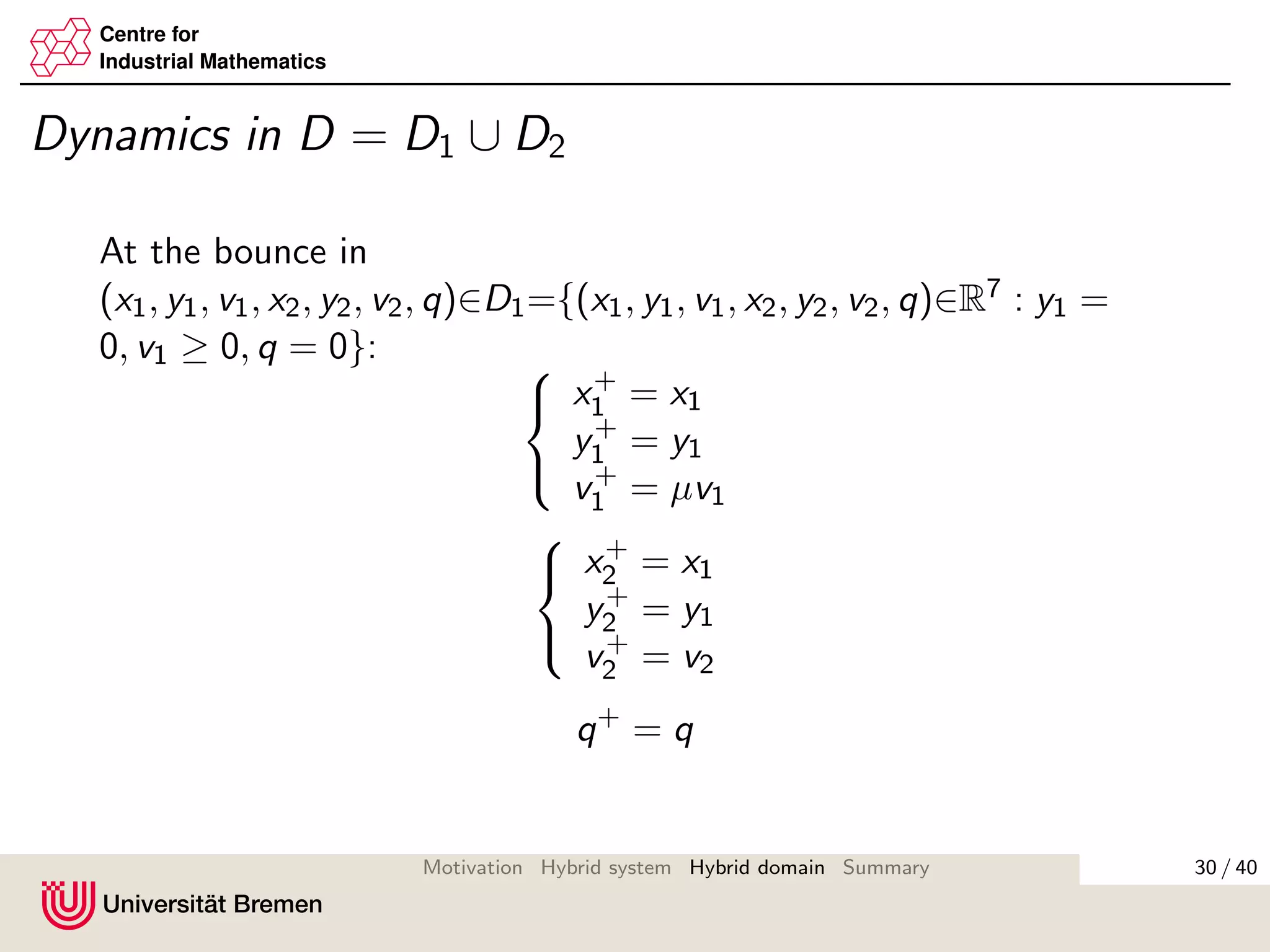 Centre for
Industrial Mathematics
Dynamics in D = D1 ∪ D2
At the bounce in
(x1, y1, v1, x2, y2, v2, q)∈D1={(x1, y1, v1, x2, y2, v2, q)∈R7 : y1 =
0, v1 ≥ 0, q = 0}: 


x+
1 = x1
y+
1 = y1
v+
1 = µv1



x+
2 = x1
y+
2 = y1
v+
2 = v2
q+
= q
30 / 40Motivation Hybrid system Hybrid domain Summary
 