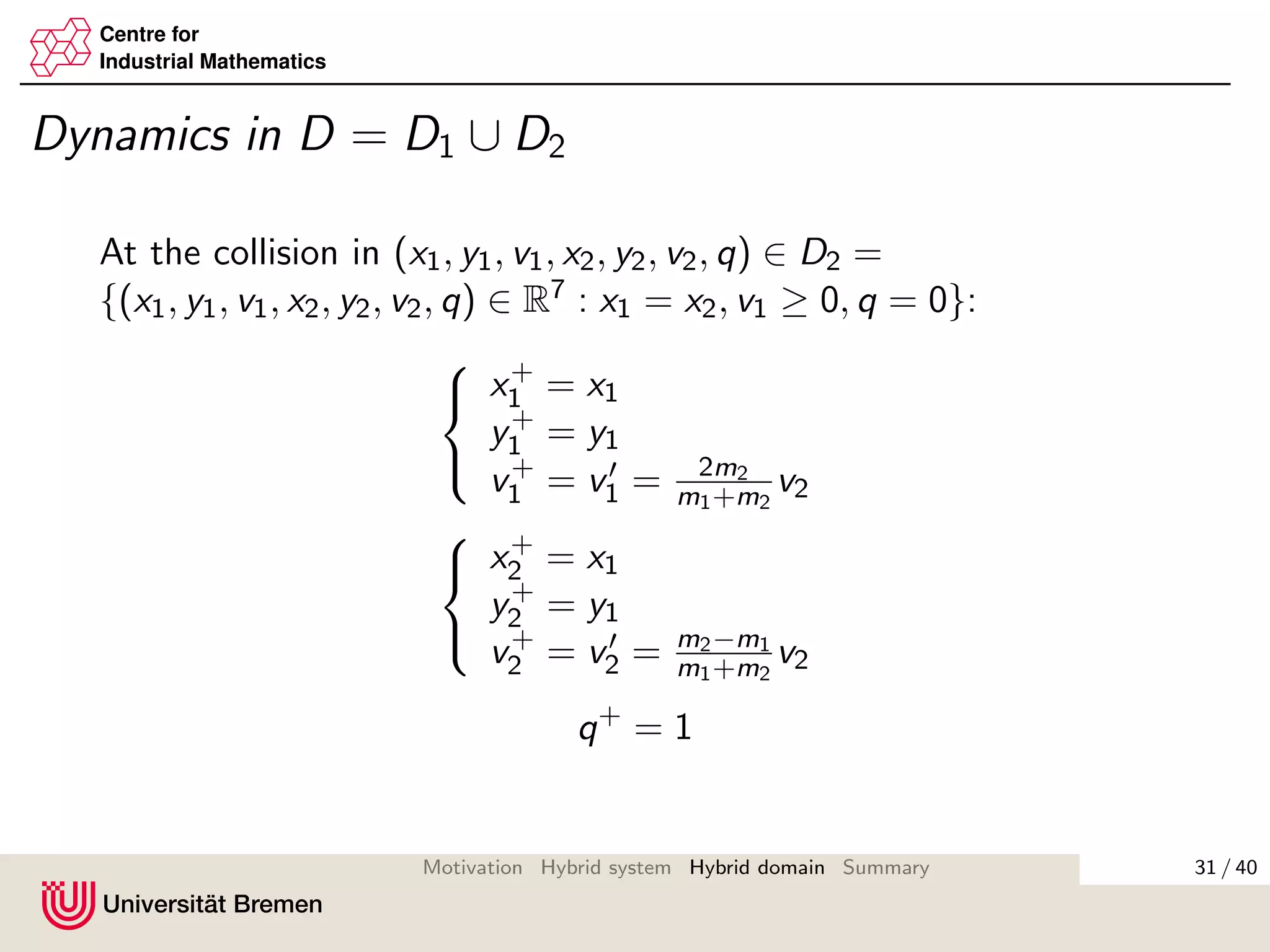 Centre for
Industrial Mathematics
Dynamics in D = D1 ∪ D2
At the collision in (x1, y1, v1, x2, y2, v2, q) ∈ D2 =
{(x1, y1, v1, x2, y2, v2, q) ∈ R7 : x1 = x2, v1 ≥ 0, q = 0}:



x+
1 = x1
y+
1 = y1
v+
1 = v1 = 2m2
m1+m2
v2



x+
2 = x1
y+
2 = y1
v+
2 = v2 = m2−m1
m1+m2
v2
q+
= 1
31 / 40Motivation Hybrid system Hybrid domain Summary
 