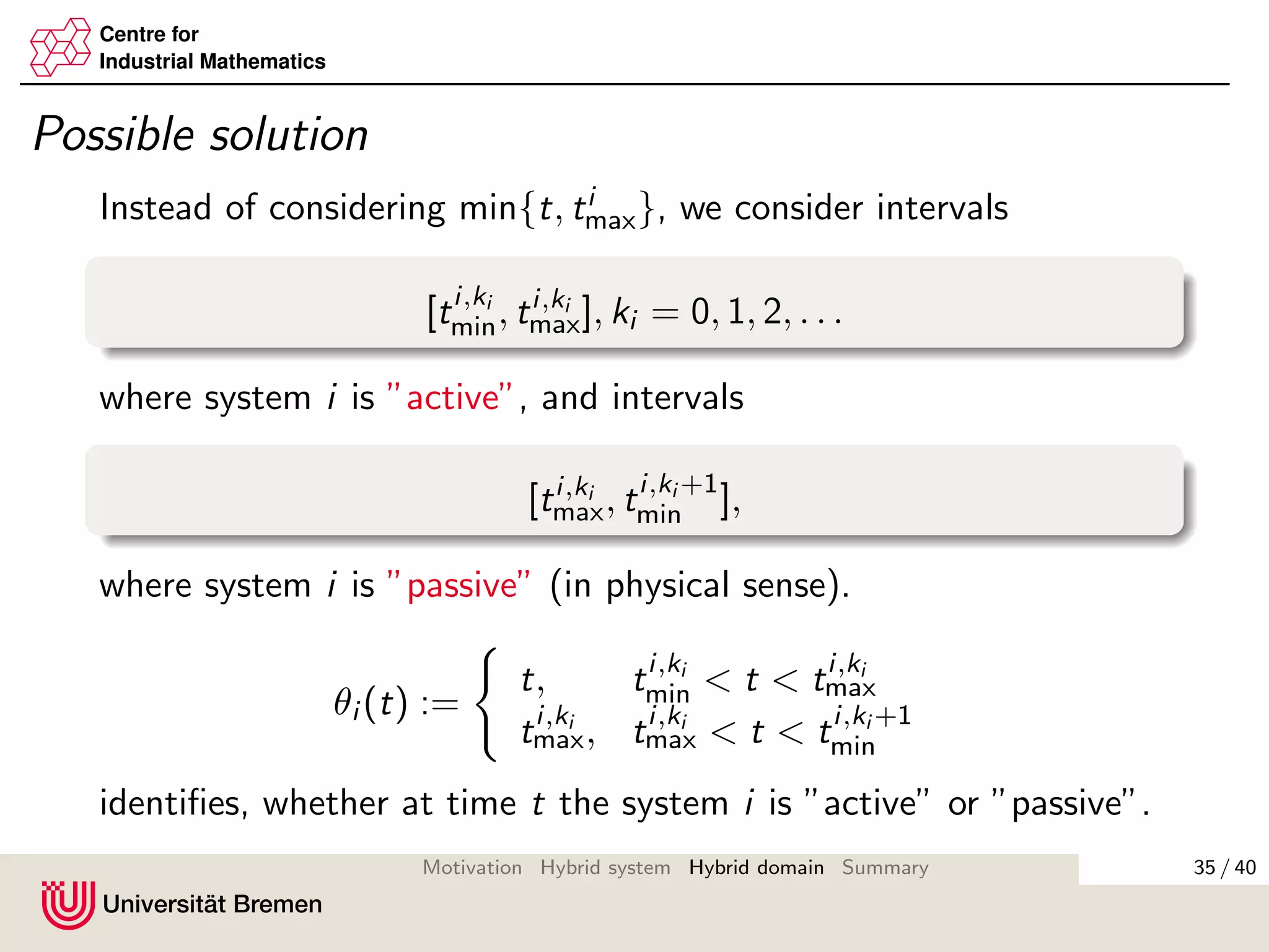 Centre for
Industrial Mathematics
Possible solution
Instead of considering min{t, ti
max}, we consider intervals
[ti,ki
min, ti,ki
max], ki = 0, 1, 2, . . .
where system i is ”active”, and intervals
[ti,ki
max, ti,ki +1
min ],
where system i is ”passive” (in physical sense).
θi (t) :=
t, ti,ki
min < t < ti,ki
max
ti,ki
max, ti,ki
max < t < ti,ki +1
min
identiﬁes, whether at time t the system i is ”active” or ”passive”.
35 / 40Motivation Hybrid system Hybrid domain Summary
 