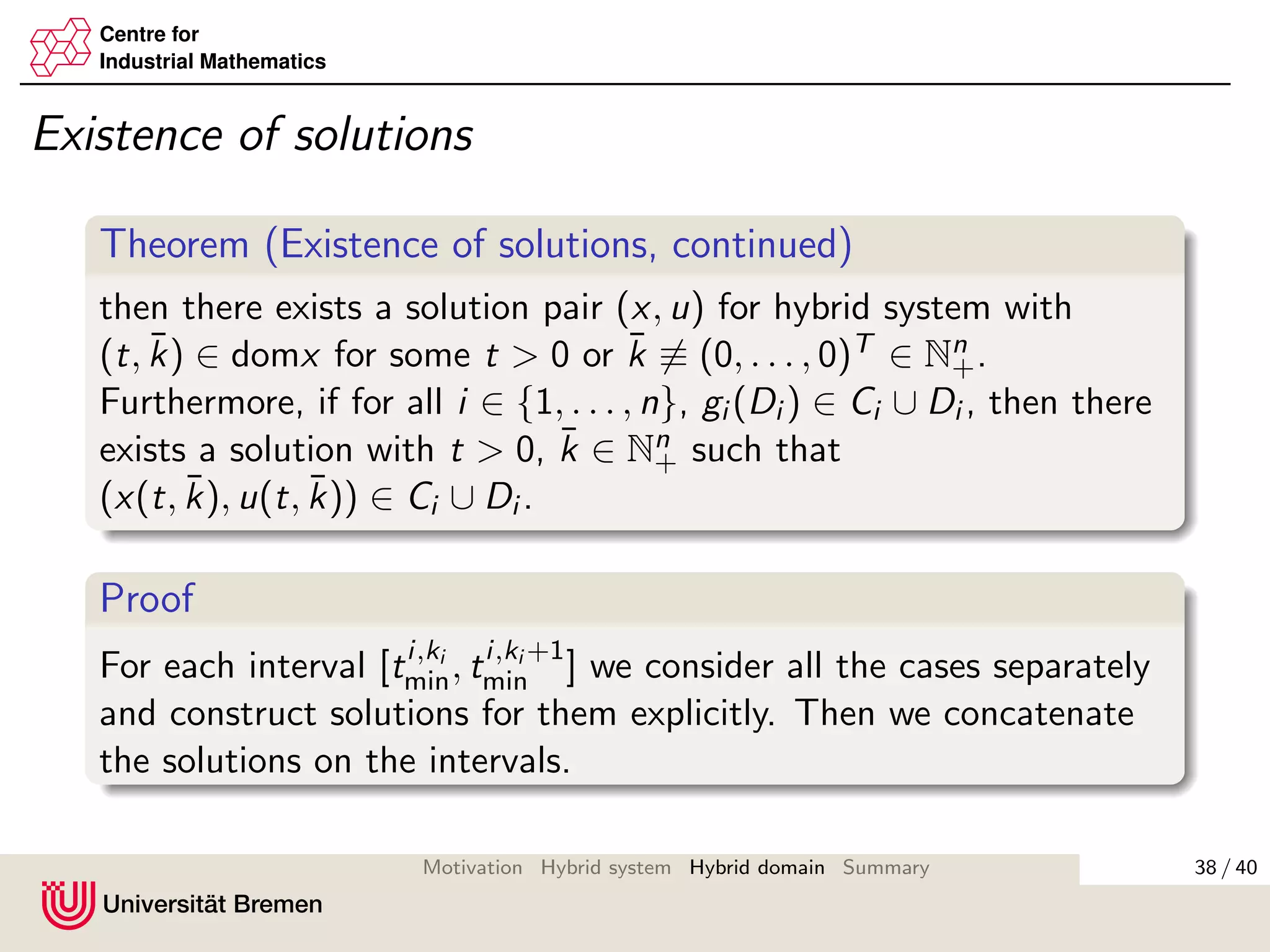 Centre for
Industrial Mathematics
Existence of solutions
Theorem (Existence of solutions, continued)
then there exists a solution pair (x, u) for hybrid system with
(t, ¯k) ∈ domx for some t > 0 or ¯k ≡ (0, . . . , 0)T ∈ Nn
+.
Furthermore, if for all i ∈ {1, . . . , n}, gi (Di ) ∈ Ci ∪ Di , then there
exists a solution with t > 0, ¯k ∈ Nn
+ such that
(x(t, ¯k), u(t, ¯k)) ∈ Ci ∪ Di .
Proof
For each interval [ti,ki
min, ti,ki +1
min ] we consider all the cases separately
and construct solutions for them explicitly. Then we concatenate
the solutions on the intervals.
38 / 40Motivation Hybrid system Hybrid domain Summary
 