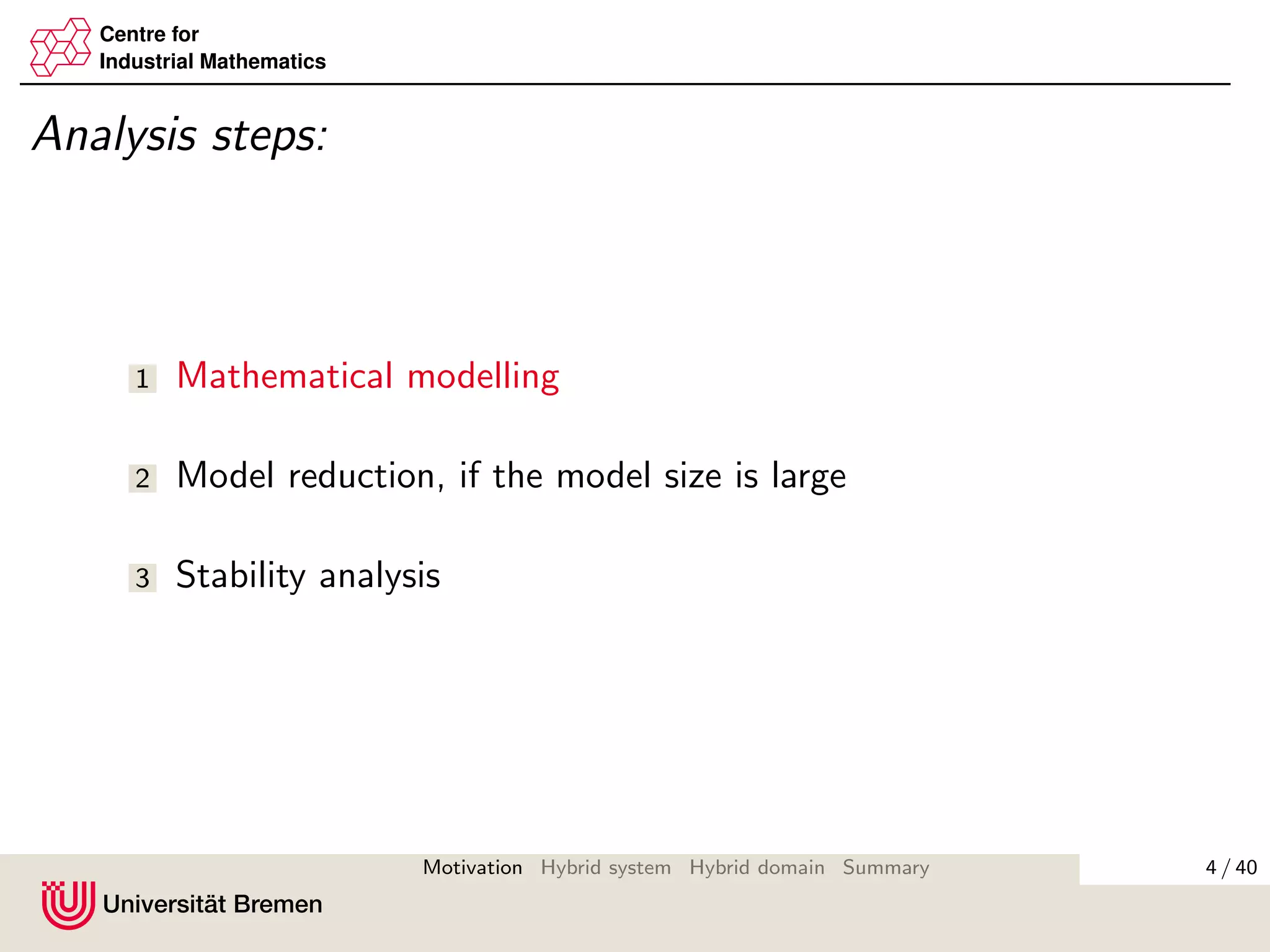 Centre for
Industrial Mathematics
Analysis steps:
1 Mathematical modelling
2 Model reduction, if the model size is large
3 Stability analysis
4 / 40Motivation Hybrid system Hybrid domain Summary
 
