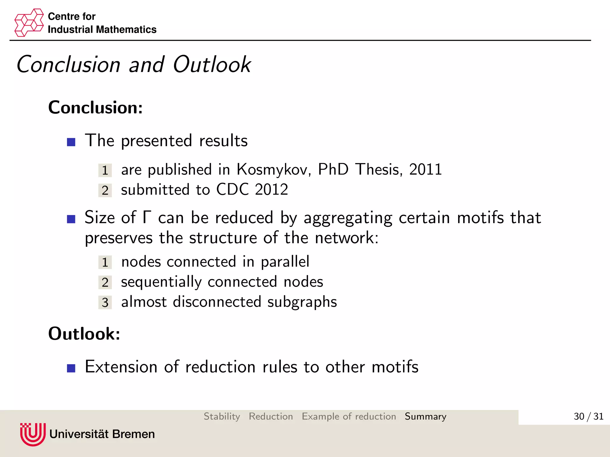 Centre for
Industrial Mathematics
Conclusion and Outlook
Conclusion:
The presented results
1 are published in Kosmykov, PhD Thesis, 2011
2 submitted to CDC 2012
Size of Γ can be reduced by aggregating certain motifs that
preserves the structure of the network:
1 nodes connected in parallel
2 sequentially connected nodes
3 almost disconnected subgraphs
Outlook:
Extension of reduction rules to other motifs
30 / 31Stability Reduction Example of reduction Summary
 
